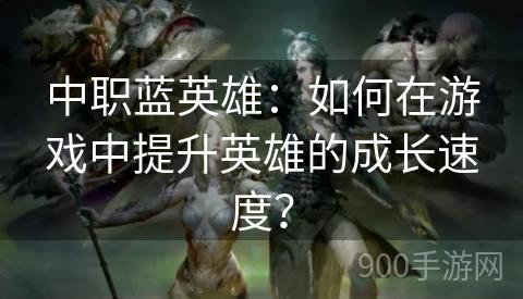 中职蓝英雄：如何在游戏中提升英雄的成长速度？